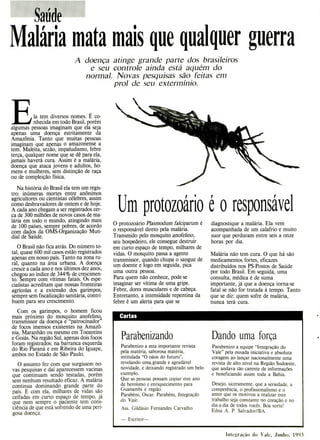 Um protozo
1
ário é o responsável
Parabenizando
Parabenizo a esta importante revista
pela matéria, saborosa matéria,
intitulada "O oásis do futuro",
revelando uma, grande e agradável
novidade, e deixando registrado um belo
exemplo.
Que as pessoas possam copiar este ano
de heroísmo e enriquecimento para
Guanambi e região.
Parabéns, Oscar. Parabéns, Integração
do Vale.
Ass. Gildásio Fernandes Carvalho
- Escritor—
Dando uma força
Parabenizo a equipe "Integração do
Vale" pela ousada iniciativa e absoluta
coragem ao lançar nacionalmente uma
revista de alto nível na Região Sudoeste,
que andava tão carente de informações
e beneficiando assim toda a Bahia.
Desejo, siceramente, que a seriedade, a
competência, o profissionalismo e o
amor que os motivou a realizar este
trabalho seja constante no coração e no
dia-a-dia de todos vocês. Boa sorte!
Edna A. P. Salvador//BA.
Cartas
s
WX.d
ã;....: e.:
Malária mata mais que qualquer guerra
A doença atinge grande parte dos brasileiros
e seu controle ainda está aquém do
normal. Novas pesquisas são feitas em
prol de seu extermínio.
Ia tem diversos nomes. É co-
nhecida em todo Brasil, porém
algumas pessoas imaginam que ela seja
apenas uma doença estritamente da
Amazônia. Tanto que muitas pessoas
imaginam que apenas o amazonense a
tem. Maleita, sezão, impaludismo, febre
terça, qualquer nome que se dê para ela,
jamais haverá cura. Assim é a malária,
doença que ataca jovens e adultos, ho-
mens e mulheres, sem distinção de raça
ou de compleição física.
Na história do Brasil ela tem um regis-
tro: inúmeras mortes entre anônimos
agricultores ou cientistas célebres, assim
como desbravadores de ontem e de hoje.
A cada ano chegam a ser registrados cer-
ca de 300 milhões de novos casos de ma-
lária em todo o mundo, atingindo mais
de 100 países, sempre pobres, de acordo
com dados da OMS-Organização Mun-
dial de Saúde.
O Brasil não fica atrás. Do número to-
tal, quase 600 mil casos estão registrados
apenas em nosso país. Tanto na zona ru-
ral, quanto na área urbana. A doença
cresce a cada ano e nos últimos dez anos,
chegou ao índice de 344% de crescimen-
to. Sempre com vítimas fatais. Os espe-
cialistas acreditam que nossas fronteiras
agrícolas e a extensão dos garimpos,
sempre sem fiscalização sanitária, contri-
buem para seu crescimento.
Com os garimpos, o homem ficou
mais próximo do mosquito anofelino;
transmissor da doença e "patrocinador'
de focos imensos existentes na Amazô-
nia, Maranhão ou mesmo em Tocantins
e Goiás. Na região Sul, apenas dois focos
foram registrados: na barranca esquerda
do Rio Paraná e em Ribeira do Iguape,
ambos no Estado de São Paulo.
O assunto fez com que surgissem no-
vas pesquisas e daí aparecessem vacinas
que continuam sendo testadas, porém
sem nenhum resultado eficaz. A malária
continua dominando grande parte do
país. E com ela, milhares de vidas são
ceifadas em curto espaço de tempo, já
que nem sempre o paciente tem cons-
ciência de que está sofrendo de uma peri-
gosa doença.
O protozoário Plasmodum falciparum é
o responsável direto pela malária.
Transmido pelo mosquito anofelino,
seu hospedeiro, ele consegue destruir
em curto espaço de tempo, milhares de
vidas. O mosquito passa a agente
transmissor, quando chupa o sangue de
um doente e logo em seguida, pica
uma outra pessoa.
Para quem não conhece, pode-se
imaginar ser vítima de uma gripe.
Febre, dores musculares e de cabeça.
Entretanto, a intensidade repentina da
febre é um alerta para que se
diagnostique a malária. Ela vem
acompanhada de um calafrio e muito
suor que perduram entre seis a onze
horas por dia.
Malária não tem cura. O que há são
medicamentos fortes, eficazes
distribuídos nos PS-Postos de Saúde
por todo Brasil. Em seguida, uma
consulta, médica é de suma
importante, já que a doença torna-se
fatal se não for tratada à tempo. Tanto
que se diz: quem sofre de malária,
nunca terá cura.
Integração do Vale, Junho, 1993
 