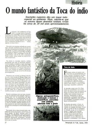 Toca do Índio
Fomiação rochosa em granito com
uma altura de aproximadamente 20
metros. A gruta é formada por um bloco
(chamado lajedo) sustentado por cinco
outros pequenos blocos, da mesma rocha,
com incrusteção de gneiss. Todo conjunto
é circundado por vegetação rasteira
constituída de cactáceas e bromeliáceas,
sendo as mais comuns, a coroa de frade,
xique-xique, macambira, palmatória.
As inscrições variam entre 20 a 50cm
sempre em vermelholocre ou no baixo
relevo. Os efeitos erotivos provocaram um
desgate nas pinturas além de sofrerem
também com a presença humana que
depreda-as. Predominam as figuras
zoomórficas e estilizações bumerangie
(identificada vulgarmente como asa deita),
sóis espiralados e em pequeno número,
figuras antropomórficas.
Os desenhos são postos: à frente, em
conjunto de dez; na base posterior do
rochedo, em unidades alternadas. O local
pode ter servido de base aos aborígenes
ou nômades, já que, em se tratando de
grupos, o número seria reduzido.
A cerca de 800 metros à jusante do
rochedo, foram encontrados fósseis,
presumivelmente de megaterium ou
mastodonte, já que as descrições dos
populares se assemelham a tais espécies
Figuras antropomórficas,
lembrando o homem e
zoomórficas, parecidas
com animais,
adornam toda a gruta
História
O mundo fantásfico da Toca do índio
Inscrições rupestres dão um toque todo
especial ao ambiente. Hoje, calcula-se que
os autores desses desenhos tenham vivido
há cerca de 20 mil anos aproximadamente.
ocalizado a três quilômetros de Gua-
_______ nambi, na antiga rodovia Guanambi-
Candiba, o sitio arqueológico Toca do índio passa
despercebido das pessoas. Trata-se de um conjunto
de rochas ígneas situadas na parte mais elevada de
um platô, formando uma pequena gruta. Lá se en-
contram diversas inscrições rupestres, com figuras
antro e zoomórficas pintadas em ocre e ulpidas,
algumas, em baixo relevo.
De acordo com pesquisas realizadas por arqueó-
logos, inscrições semelhantes são encontradas por
todo país, principalmente no Nordeste, na área que
compreende os estados de Pernambuco, Paraíba,
Rio Grande do Nordeste, Ceará e Piaui. No Piauí
está localizado o Sítio Arqueológico de São Rai-
mundo Nonato, onde há dez anos a especialista
Niedje Guidón, realiza estudos em torno do ho-
mem sul-americano.
No tocante às inscrições rupestres, também
identificadas pelo nome de Itacoatiara (Itapedra,
Coatiara-pintada, esculpidas), as mais importantes
foram identificadas em Ingá do Bacamarte (PB),
São Raimundo Nonato (P1) e em diversas áreas da
Bahia, principalmente na Chapada Diamantina.
Alia-se sua existência ao homem sul-americano,
dentro de um período que vai de 30 a 60 mil anos
aproximadamente.
Presume-se que no litoral, as pinturas eram fei-
tas com a tinta extraída do Mangue (Pagus man-
gle), árvore comum nas enseadas e com diversas to-
nalidades, já conhecidas dos aborígenes, que a uti-
lizam em pinturas de cerâmica (marajoara) e arte-
fatos bélicos. Para alguns arqueólogos, tais pintu-
ras se constituem em uma linguagem comum, ar-
caica, que poderia agir foneticamente. Outra cor-
rente, entretanto, acata a idéia de que elas seriam
um registro do pasto, caça e pesca e da sociedade
em que viviam. Isto é: seriam ensinamentos aos
membros do grupo ao qual pertenciam.
Devido á semelhança entre tais sinais, presume-
se que tais autóctones seriam nômades. Figuras es-
tilizadas como "um" sol, zoomórficas como lagar-
tos e mamíferos ou as antropomórficas, são rela-
cionadas uma às outras em todo país. Da mesma
forma que pontuações ou sinais circulares, em bai-
xo relevo ou pintadas, poderiam identiicar um sis-
tema numérico ou, para outros especialistas, repre-
sentações das constelação em determinadas épocas
do ano.
Tais estudos vêm se desenvolvendo desde a des-
coberta da caverna em Lascaux, sul da França, no
século passado. No Brasil, cientistas como Fra
Ameghino, Vom Humboldt e mais recentemente,
arqueólogas como Niedje Guidón, Maria Beltrão,
continuam pesquisando intensamente, buscando
encontrar, senão uma resposta, pelo menos um pa-
liativo para tal assunto.
27 Integração do Vale, Junho, 1993
 