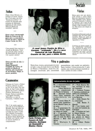 O casal Juracy Pereira da Silva e
Carmem, "avionando". Ele é o novo
Venerável da Loja Maçônica
Cruzeiro do Sul, para o biênio 93/95.
Viva o padroeiro
Muita festa, trezena, apresentação de corpo
de baile e uma alvorada festiva com Banda
de Pífanos e Filarmônica. Assim foi a ho-
menagem encontrada pela comunidade
guanambiense, para saudar seu padroeiro,
Santo Antônio. A festa termina dia 13, pela
manhã, com eventos artísticos reunindo jo-
vens e adultos de toda a cidade.
Aniversariantes do mes de junho
01 - o empresário Severi-
no Moura Arruda
Valmir Martins de
Almeida, comemorando
em Riacho de Santana.
04 - Deputado federal
Prisco Viana, recebendo
cumprimentos em
Brasília.
07 - A bonita Duma Pi-
mentel Lima, parabeniza-
da em Montes Claros, on-
de mora.
12 - O comerciante Os-
waidino Pereira Aguiar,
na cidade de Caetité
14 - O garotinho Luiz
Augusto Martins Muniz,
filho do casal isa Maria
Martins e Beni José
Muniz
16 - Marlucio S.
Teixeira
17 - Paulo Bezerra Mo-
raes, secretário de obras
em Guanambi
19 - Lindaura Fonseca
F. Santana, recebendo pa-
rabéns em Carinhanha
21 .- José Itamar Pedrei-
ra da Barrocas
23 - Abilio Donato Ne-
to, comerciante
João Batista F.
Macedo
26 - Luiz Araújo, escri-
tor, autor de Caminho da
Felicidade
28 - O prefeito de Caeti-
té, Olimar Oliveira
29 - Pedro Alves Gue-
des, gerente do Banco
Econômico, em
Guanambi
30 - Gileno Pereira
Cotrim
Soltas
Dácio Alves Oliveira, ex-
prefeito d Caetité, lançou
dia 29 de maio, seu livro
"Escola de prefeito". O
evento foi marcado pela
presença de lideranças
políticas de todo estado,
além de figuras da
sociedade regional.
Quem estará comemorando
Bodas de Prata no dia 28
deste mês é o casal Juraci
Pereira da Silva e Maria do
Carmo Cotrim da Silva.
***
Uma grande festa marcou o
Arraiá da Bethania. Tudo
em prol das obras sociais e
da construção de sua sede.
Um sucesso mesmo!
Quem está feliz da vida é o
casal João
Daniel/Margareth
Fernandes de Castro, ele
prefeito de Riacho de
Santana, pelo nascimento
de sua herdeira. Daqui, os
nossos parabéns.
sociais
Várias
Muita gente está sem dormir.
Tudo porque o cantor Sérgio
Reis vai se apresentar durante a
VIII Exposição Feira Agrope-
cuária de Guanambi. Comenta-
se, inclusive, que a lista de fãs
que deverão estar a postos para
receber o líder sertanejo é enor-
me. Pelo menos com relação ao
aeroporto.
***
O prefeito de Brumado acaba de
conseguir mais um tento admi-
nistrativo. Desta vez, junto ao
ministro Jutahy Magalhães Jr..
Aguardem o Verão.
Continua na Justiça aquele ve-
lho probleminha envolvendo
duas empresas de ônibus. O re-
sultado deve ser benéfico para
Guanambi que hoje é servido
apenas por uma linha. Precária
mesmo.
Casamentos
Ubiratan de Castro e Edinei
Pinheiro subiram ao altar
no dia 28 de maio. Eles são
filhos de José Catão (Joana
Santos) de Castro e Edilson
Pinheiro (Raimundo de
Souza). Entre os presentes,
o advogado Oswaldo
Marcelino e o juiz de
Cariranha, Ubaldino Leite.
Dia 11 de junho quem se
casa são os jovens Resele e
Ronildo. Eles são filhos de
Otavio Bezerra (Maria de
Lourdes) de Lima e Celso
José (Daldith Fernandes)
Batista. O enlace acontece
na Igreja Nossa Senhora de
Santana, em Caetité, onde
os noivos recebem os
cumprimentos.
Carla Viviane, pro-
fessora de balé
clássico, destaque
em Guanambi e
Montes Claros
29 liii cgraç.io do Vale, .J u ii 1i , 1993
 