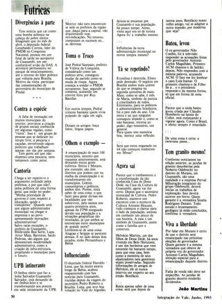 Futricas
Divergências à parte
Tem notícia que cai como
uma bomba atômica na
cabeça do pobre eleitor.
Imaginam que no mês de
abril, o deputado federal
Genebaldo Correia, líder do
PMDB no Congresso
Nacional, pousou em um
final de tarde no aeroporto
de Guanambi, em um
confortável avião da OAS. A
aeronave permaneceu no
parque de estacionamento,
até o retorno do líder político
que voltaria para Brasília.
Motivo da visita: participar
das comemorações de
aniversário do município de
Pindaí.
Contra a espécie
A falta de recreação em
muitos municipais do
interior, provocou a criação
de grupos sociais conhecida
em algumas regiões, como
"rieira". Isso é: um grupo de
pessoas que se dedicam no
tempo livre, à pescaria e
caçadas, envolvendo alguns
políticos que trabalham
apenas um dia por semana.
Tem gente ate que não
dispensa uma pescaria, nem
tampouco come peixe.
Cantoria
Chega a ser repetitivo o
argumento utilizado pelos
prefeitos, e por que não?,
pelos políticos de uma forma
geral, que estão no poder.
"Minha prioridade de
governo é com respeito à
educação, saúde e
transportes". Quando será
que algum administrador
municipal vai chegar à
imprensa e ao povo
apresentando inovações
administrativas?
Salvo raras exceções, o
prefeito de Guanambi,
Hildevaldo Boa Sorte, Lapa,
Artur Maia, Barreiras, Saulo
Pedrosa, são alguns que
demonstram modernidade
administrativa, como a
criação de infra-estrutura,
projetando o município para
o futuro.
UPB intinerante
O ônibus eleito que faz a
linha Salvador-Guanambi-
Salvador, está deixando de
ser ônibus-leito e se
transformando aos poucos
em sede intinerante da UPB.
Motivo: não raro encontram-
se nele os prefeitos da região
que, daqui para a capital, vão
arquitetando suas
reivindicações. No retorno,
computam os sucessos ou...
as derrotas.
Toma o Troco
José Pedral Sampaio, prefeito
de Vitória da Conquista,
considerado como um
político sério, conseguiu
mudar de partido como se
muda de roupa. Agora
começa a sondar o PMDB
novamente. Isso, segundo se
comenta, acatando um
convite feito por Ruy
Bacellar.
Em outros tempos, Pedral
criticou bastante quem vivia
pulando de sigla em sigla.
Diziam os antigos: boca
falou, língua pagou.
Olhem o exemplo -
A emancipação de mais 106
municípios, assunto que
tratamos anteriormente, está
deixando muita gente
eufórica. Ibitira e Mutans,
por exemplo, são dois
distritos que podem cair na
malha da emancipação e se
transformarem em
municípios. Líderes
comunitários e políticos,
ambos têm. Porém, resta
saber de uma coisa: o que
fazer para gerar divisas em
localidades que vão
sobreviver, pelo menos nos
quatro primeiros anos,
apenas do FPM minguado
devido sua população e a
situações geográficas tão
• inusitadas, já que ambos se
encontram entre municípios
de grande porte?
Lembrem-se de uma coisa:
Alagoas e Sergipe se parecem
demais. E no lado desses dois
estados, estão Pernambuco e
Bahia.
Influenciando
O deputado federal Haroldo
Lima, que há muito estava
longe da Bahia, acabou
reaparecendo com bos
notícias para Guanambi,
trazidas depois da viagem do
secretário Pedro Roberto a
Brasília. Lima, que teve boa
votação no Vale do Algodão,
deixou-se encantar por
Guanambi e sua população
há pouco tempo. Antes,
visita aqui era só de turista.
Agora foi a trabalho mesmo.
Influências da nova
administração municipal ou
novos tempos mesmo?
Ta se repetindo?
Erundina é demitida, Eliseu
pede demissão. O negócio em
Brasília andou mais quente
do que se imagina na
segunda quinzena de maio.
Maio, como se sabe, é mês
de Maria, símbolo da pureza
e conciliadora de todos.
Entretanto, para os políticos
e administradores brasileiros,
foi o pior mês do ano. Um
entra e sai que ninguém
conseguiu impedir e, como se
não bastasse, retorna ao
poder, digo ministério, um
general.
Para quem tem memória
boa, merece uma reflexão.
Será que estou enganado ou
64 não começou realmente
em Minas?
Agora saí
Parece que o tombamento e
a transformação da tão
conhecida Casa de Dona
Dedé, na Casa da Cultura de
Guanambi, agora vai dar
certo. Depois que o secretário
municipal de Cultura, Pedro
Roberto, manteve um
encontro com o ministro da
Cultura Antonio Houaiss,
tudo começou a clarear para
o lado da população, ansiosa
em conhecer um pouco de
sua história. A casa é um
símbolo de Guanambi, assim
como a família que a
construiu.
Helvécio Martins, um dos
filhos de Dona Dedé, há anos
vivendo em Belo Horizonte,
é um dos herdeiros que vem
torcendo há bastante tempo,
para que essa casa, bem
como a memória de seus
idealizadores (seis genitores)
sejam preservadas. Segundo
informações de amigos de
Helvécio, ele só nunca
interviu em respeito ao seu
irmão Bonifácio.
Resta apenas saber de uma
coisa: será que depois de
tantos anos, Bonifácio nosso
velho amigo, vai se adaptar a
outra mansão, por moderna
que seja?
Bateu, levou
O ex-governador Nilo
Coelho, foi à televisão
responder as acusações feitas
pelo governador Antonio
Carlos Magalhães. Primeiro
ACM chamou-o de ladrão;
depois, Nilo respondeu com a
mesma palavra, acusando
ACM. O fato me fez lembrar
o caso Lula-Itamar. O
primeiro chamou-o de Filho
da p... e o presidente
responde-o da mesma forma,
só que em forma de nota
oficial.
Parece que a onda bateu-
levou criada por Cláudio
Humberto na época do
Collor, está começando a
vigorar agora. Como é Brasil,
o efeito sempre é retardado.
De uma coisa é certa: a
caravana passa...
Tem granito mesmo!
Conforme noticiamos na
edição anterior, as jazidas de
granito descobertas pela
Noberto Odebrecht no
distrito de Mutans, em
Guanambi, são uma
realidade e a empresa Perval
Mlneração integrante do
grupo Odebrecht, deverá
iniciar os trabalhos de
exploração. Isso deverá
ocorrer em breve. Quem
garante é a vereadora Sizalta
Rodrigues Donato. Todo
estudo e levantamento
geológico já estão concluídos,
confirma a vereadora.
Viva a liberdade
Por falar em Mutans é certo
de que o distrito será
emancipado nas próximas
eleições de governador.
Quem garante é a mesma
vereadora que obteve de
própria voz do governador
Antonio Carlos Magalhães,
atenção especial para a
emancipação daquele distrito.
Falta de renda não deve ser
impecilho. As jazidas de
granito decerto renderão
dividendos.
João Martins
30 Integração do Vale, Junho, 1993
 
