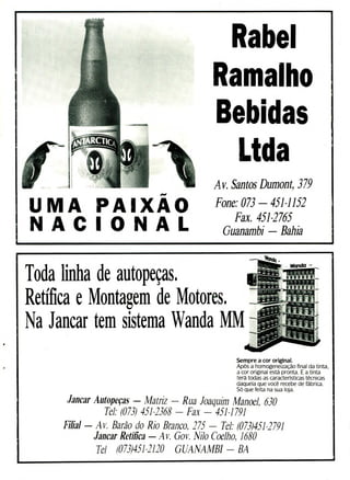 UMA PAIXAO
N A C I O N A L
Rabei
Ra alho
Bebidas
Ltda
Av. Santos Dumont, 379
Fone: 073 - 451-1152
Fax. 451-2765
Guanambi - Bahia
Toda linha de autopeças.
Retífica e Montagem de Motores.
Na Jancar tem sistema Wanda MM
Sempre a cor original.
Após a homogeneização final da tinta,
a cor original está pronta. E a tinta
terá todas as caracterïsticas técnicas
daquela que você recebe de fábrica.
Só que feita na sua loja.
Jancar Autopeças - Matriz - Rua Joaquim Manoel, 630
Tel: (073) 451-2368 - Fax - 451-1791
Filial - Av. Barão do Rio Branco, 275 - Tel: (073)451-2791
Jancar Retifica - Av. Gov. Nilo Coelho, 1680
Tel (073)451-2120 GUANAMBI - BA
 