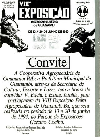 ExpoSICA
r
-4
PROMOÇÃO:
COOPAG
Junte-se a nós
Dar o 4r Da
VIII VAQUEJADA
DIAS 10, 11. 12
200 MILHÕES
EM PRÊMIOS
acoecuóio
de GUANAMBI
DE 13 A 20 DE JUNHO DE 1993
Convite
A Coopera tiva Agropec uária de
Guanambí RIL; a Prefeitura Municipal de
Guanambí. através da Secretaria de
Cultura, Esporte e Lazer.. tem a honra de
convidar V. Excia. e Exma. família, para
participarem da VIII Exposição Feira
Agropecuária de Guanambí-Ba
., que será
realizada no período de 13 a 20 de junho
de 1993, no Parque de Exposições
Gercii-vi o Coelh o.
Cooperativa Agropecuária de Guanambi Resp1 Ltda
Waíguimar Cotrim Pires
Presidente
Prefeitura Municipal de Guanabi
Hildevaldo Boa Sorte
Prefeito
 
