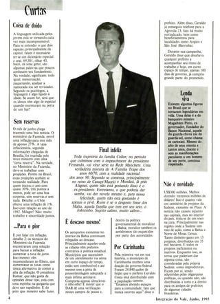 Final infeliz
Toda trajetória da família Coilor, no período
que culminou com o impeachment do presidente
Fernando, vai virar série na Rede Manchete. Uma
verdadeira mistura de A Família Trapo dos
anos 60/70, com a realidade nacional
dos anos 90. Segundo se comenta, principalmente
no reino de Canapi-Maceió e Mundaú, lá prás
A1agoa, quem não está gostando disso é o
ex-presidente. Entretanto, o que poderia dar
samba, vai dar novela mesmo e, para nossa
felicidade, quem não está gostando é
apenas o pivô. Ruim é se o desgosto fosse dos
Malta, aquela família que tem em seu seio, o
Joãozinho. Sujeito calmo, muito calmo...
Curtas
,
Coisa de doido
A linguagem utilizada pelos
jovens está se tornando cada
vez mais incompreensível.
Para se entender o que dois
rapazes, principalmente da
capital, falam é necessário
ter-se um dicionário especial
e oral. 69,301, olhar 43,
bocó, dá uma geral, são
algumas palavras que poucos
conhecem seu fundamento.
Na verdade, significam: tudo
igual, menstruação,
paquerando, apalpar a
namorada (ou ser revistado).
Segundo os psicólogos, a
linguagem é algo ligado à
idade. Se assim for, será que
os idosos têm algo de especial
quando murmuram na porta
de um bar?
Sem reservas
O mês de junho chega
trazendo uma boa notícia. O
ministério da Fazenda, prevê
uma inflação para este mês
de apenas 27%. A taxa
inflacionária, segundo
informações chegadas de
Brasília, foi recebida pelo
novo ministro com uma
"certa reserva". Na verdade,
no Ministério da Fazenda,
deve-se trabalhar com
projeções. Porém no Brasil,
estas projeções acabam se
tornando realidade. Para
quem iniciou o ano com
quase 30%, três pontos a
menos, pode ser uma boa
surpresa, sem reservas e sem
nada. Detalhe: o Chile
obteve uma inflação de 1%.
Isso com relação ao ano de
1992. Milagre? Não: muito
trabalho e sinceridade juntos.
...Para o pior
E por falar em inflação,
detalhe 2: os técnicos do
Ministério da Fazenda
encontraram uma solução
para baixar a inflação:
aumentar a taxa de juros.
Isso mesmo: eles
recomendaram ao Eliseu, que
aumentasse as taxas como
única alternativa de conter a
alta da inflação. O presidente
Itamar, que não gosta de
opiniões desse tipo, está com
uma espinha na garganta que
deve sair rapidinho. E do
jeito que mineiro sabe fazer.
E descaso mesmo!
Os aeroportos existentes no
interior da Bahia continuam
relegados ao descaso.
Principalmente aqueles onde
as cidades têm prefeitos
contrários à política estadual.
Municípios que necessitam
de um atendimento via aérea
em curto espaço de tempo,
estão sem combustível e até
mesmo sem a pista de
pouso/decolagem adequada a
mais ínfima aeronave.
Comporta ap,enas ultra-leves
e olhe-olhe! E mister que o
DAB dê uma verificação
nesses campos de pouso e,
dentro da política
governamental de moralizar
a Bahia, moralize também os
aeródromos tão esquecidos
por parte das autoridades.
Por Carinhanha
Pela primeira vez em sua
história, o município de
Carinhanha recebeu uma
doação do governo federal.
Foram 24.840 quilos de
feijão que o prefeito Geraldo
Costa está distribuindo com
a população carente.
"Estamos abrindo espaços
para a comunidade, fato que
nunca ocorreu aqui" disse o
prefeito. Além disso, Geraldo
já conseguiu telefone para a
Agrovila 23, fato há muito
reivindicado, bem como
beneficiamentos para
localidades como Angico e
São José (Barrinha).
Durante sua campanha,
Geraldo disse que desafiava
qualquer prefeito a
acompanhar seu ritmo de
trabalho e hoje, em curto
espaço de tempo, apenas 100
dias de governo, já cumpriu
grande parte do prometido.
Lenda
viva
Existem algumas figuras
no Brasil que se
tornaram legendárias em
vida. Uma delas é a do
banqueiro mineiro
Magalhães Pinto, ex-
governador, fundador do
Banco Nacional, aquele
do guarda-chuva (ou do
guarda-sol, como chama
os cario-ris). Mesmo do
alto de seus oitenta e
tantos anos, doente e
sem as manifestações
peculiares a um homem
de seu porte, continua
respeitado.
No é novidade
US$300 milhões. Melhor
dizendo: trezentos milhões de
dólares! Isso é quanto vale
um cemitério de projetos da
Sudene, existente no Piauí. A
notícia não causou espanto
nas capitais, mas no interior
do país, trata-se de um soco
na cara. Principalmente nas
regiões onde a Sudene tem
raio de ação, como a Bahia e
Norte de Minas Gerais.
Tanto dinheiro gasto em 15
projetos, distribuídos em 35
mil hectares. E todos os
projetos ineficientes ou
inativos. Enquanto isso, as
terras que poderiam dar
alguma coisa, são
consideradas pela própria
Sudene, como improdutivas.
Ficam por aí, sendo
adquiridas pelas oligarquias
políticas, ou quando não, são
distribuídas a torto e a direito
para os amigos de prefeitos
de algumas cidades
brasileiras.
4 Integração do Vale, Junho, 1993
 