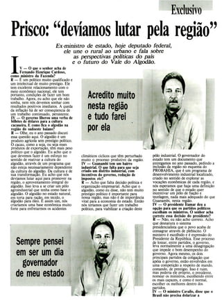 Acredito muito
nesta região
e tudo farei
por ela
Sempre pensei
em ser um dia
governador
de meu estado
Exclusivo
Prisco: " deviamos lutar pela região"
Ex-ministro de estado, hoje deputado federal,
ele une o rural ao urbano e fala sobre
as perspectivas políticas do país
e o futuro do Vale do Algodão.
JV - O que o senhor acha de
Fernando Henrique Cardoso,
como ministro da Fazenda?
R - E um político muito qualificado e
um intelectual de muito prestígio. Ele
tem excelente relacionamento com o
meio econômico nacional, ele tem
portanto, condições de fazer um bom
trabalho. Agora, eu acho que ele não
sonha, nem nós devemos sonhar com
resultados positivos imediatos. A queda
da inflação há de ser conseqüencia de
um trabalho continuado, persistente.
IV - O governo liberou uma verba de
bilhões de dólares para a cultura
cacaueira. E como fica o algodão na
região do sudoeste baiano?
R - Olhe, eu o ano passado discuti
essa questão aqui. O algodão é um
produto agrícola sem prestígio político.
O cacau, como a soja, ou seja esses
produtos de exportação, têm mais peso
político que o algodão. Eu acho que o
que devemos fazer é um esforço no
sentido de reativar a cultura do
algodão, através de um programa que
não esteja necessariamente dependente
da cultura do algodão. Da cultura e de
sua transformação. Eu acho que nós
devíamos lutar aqui para promover na
região, o aproveitamento integral do
algodão. Isso leva a se criar um pólo
agroindustrial que tenha como base o
algodão. O algodão no estado natural,
em torta para ração em tecido, o
algodão para óleo. É assim sim, nós
criaríamos uma base econômica muito
forte para enfretarmos os acidentes
pólo industrial. O governador do
estado tem um documento que
entregamos no ano passado, pedindo a
inclusão da região no esquema do
PROBAHIA, que é um programa de
desenvolvimento industrial localizado,
criado no sentido de explorar as
vocações econômicas de cada região, e
nós esperamos que haja uma definição
no sentido de que o estado quer
incentivar um pólo de fiação e
tecelagem, nada mais adequado do que
Guanambi, nesta região.
IV - O presidente Itamar deu a
opção para que os partidos políticos
escolham os ministros. O senhor acha
correto essa decisão do presidente?
R - Não, eu não acho correto. Acho
que desnatura o sistema
presidencialista que o povo acaba de
consagrar através de plebiscito. O
ministro é escolhido e é expressão do
Presidente da República. Esse processo
de lotear, entre partidos, o governo,
leva normalmente a uma desagregação
que impede o bom desempenho do
governo. Agora mesmo, os dois
principais partidos da coligação que
apóia o governo, estão envolvidos em
uma competição a respeito de mando,
comando, de prestígio. Isso é ruim,
mas poderia ele próprio, o presidente,
nomear os ministros, escolhendo entre
os mais capazes, e como é normal,
escolher os melhores dentro dos
partidos.
IV - O ministro Cavailo, disse que o
Brasil não precisa dolarizar a
climáticos cíclicos que têm perturbado
muito o processo produtivo da região.
IV - Guanambi tem um bairro
industrial. O que falta para que seja
criado um distrito industrial, com
incentivos do governo, redução de
impostos etc?
R - Acho que falta decisão política e
organização empresarial. Acho que o
algodão, como eu disse, não tem muito
prestígio político é importante para
nossa região, mas não é de importância
vital para a economia do estado. Então
nós teríamos que fazer um trabalho
político, para viabilizar a criação deste
 