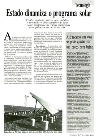 Espelhos e fornos podem ser montados até mesmo em casa
Tecnologia
Estado dinamiza o programa solar
Coelba implanta sistema que viabiliza
a produção e abre perspectivas para
o setor econômico de vários municípios
principalmente os de semi-á rido.
té janeiro do ano que vem, três
municípios do semi-árido baia-
no vão ter energia elétrica movida a luz so-
lar. Trata-se de um programa pioneiro no es-
tado que prevê um investimento de US$710
mil e a instalação de equipamentos comple-
tos em 416 municípios no interior do estado.
O projeto é uma iniciativa da Coelba, em
parceria com o governo norte-americano,
que deverá investir US$350 mil na primeira
fase do programa.
O diretor do Departamento de Conversão
de Energia Solar, Conservação e Energia Re-
nováveis dos Estados Unidos, Robert Arma,
esteve em Salvador onde acertou os últimos
detalhes do convênio que será assinado no fi-
nal de junho. O programa deverá beneficiar
1295 usuários em dez localidades da Bahia.
A previsão é começar em junho com as cida-
des de Uauá, Casanova e Remanso. A opera-
cionalização do novo sistema depende, entre-
tanto, da chegada dos equipamentos dos Es-
tados Unidos em dezembro.
O presidente da Coelba, José Lins Pires
Garrido, não disse o quanto a empresa pode-
rá economizar com a opção pelo sistema de
energia solar, mas garantiu que é a melhor al-
ternativa para levar energia a áreas muito
distantes. Hoje, como o uso desse tipo de
energia ainda não é muito difundido no país,
ela acaba sendo mais cara que a hidrelétrica.
Entretanto, alto custo com linhas de trans-
missão torna a energia solar competitiva no
mercado local.
Taxa mínima - Os consumidores bene-
ficiados pelo programa vão pagar uma taxa
de consumo baseada no mínimo, que corres-
ponde ao consumo de 30 kwlh. As localida-
des beneficiadas com a energia solar foram
escolhidas segundo alguns critérios. Só parti-
cipam do programa localidades que estejam
distantes, no mínimo, dez quilômetros da re-
de da Coelba, abriguem mais de 20 domicí-
lios, tenha pelo menos uma unidade comuni-
tária - como um posto de saúde, por exem-
plo - e um poço artesiano. Além disso, to-
das elas têm que apresentar um índice de in-
solação anual alto, com mais de oito horas
por dia. Na região sul, esse valor está em tor-
no de cinco horas/dia.
A Bahia não é o único estado brasileiro be-
neficiado pelo programa, que já existe tam-
bém no Ceará e Pernambuco. Em Salvador,
a Coelba mantém experiência piloto na cape-
la do edifício sede da Paralela, que permitirá
a iluminação interna do santuário.
At é m e sm o em c a sa
se pode ajudar por
um preço bem baixo
Por vezes ele é acusado de ser o senhor
da seca, do calor, das doenças e até
mesmo da morte. Entretanto, ele é um
grande aliado do homem, onde quer que
ele se encontre, Assim é o sol, estrela de
quinta grandeza, que ilumina a Terra e
faz com que todos nós tenhamos vida E
seu aproveitamento é apenas teórico?
Não: tia prática também ele dá seu toque
de vida, A captação da energia solar e
uma realidade que hoje domina inúmeros
lares em todo o mundo.
Por apenas USSS mil. pode-se ter energia
solar em uru sitio de médias proporções,
por muito menos até mesmo U515(X),
podese ter a energia solar dentro de casa,
indo do dia a dia de cada um O
JØde ser o paliativo para o desperdício
&erteidade comum no Brasil Na
verdade, o brasileiro é o povo que mais
comi-some eletricidade e telefonia sem
utilizar o necessário da energa e dos
telefones Em outras palavras: somos
consumidores natos e ainda reclamamos
do que gastamos sem necessidades. ()sol.
entretanto pode ser a saida para se
formar urna economia domestica e nos
cnszt*' a seu gente.
]Empresas corno a Osram e a
1-leitodmâmica, produzem sistemas de
captação de energia solar que podem ser
acoplados a urna casa. 5100 ou fazenda A
depender da necessidade, pode se ter um
painel solar que capte toda energia e
transforme-a cm øleir'mcidade, dando-nos
condiçõcs de sobrevivência em todos os
sentidos. Um paitiel solar é hoje algo tão
corriuuemro quanto tomar uru cafevmho
ou belrer orna cerveja no bar mais
próximo O importante é ter
conhecimento de como utilizar esta
energia e como fazer com que ela traga
beneficias e redução de custos em todos
os sentidos
No Nordeste brasileiro, o sol pode se
tranformar na redenção de todos os
setores O que falta, porem e a iniciativa
dos governantes em Incentivar maiores
pesquisas científicas e delas fazer uso
soltado para a população. Quando isto
acontecer, então tudo catara pronto para
que cheguemos ao primeiro mundo de
uma forma direta e sem prejuízos para a
sociedade como um todo
llltcgraçã() do Vale, ,Junho, 1993
 