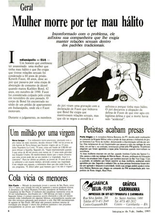 Geral
Mulher morre por ter mau hálito
Inconformado com o problema, ele
asfixiou sua companheira que lhe exigia
manter relações sexuais dentro
dos padrões tradicionais.
1 ndianápolis -EUA -
Um homem que confessou
ter assassinado uma mulher que
tinha mau hálito e que lhe exigia
que tivesse relações sexuais foi
condenado a 60 anos de prisão.
Keneth Faust, 48 anos, disse ao
juiz que passava por uma etapa de
abstenção de consumo de álcool
quando matou Kathien Bond, 42
anos, em outubro de 1990. Faust
foi considerado culpado pelo crime
em novembro do ano passado. O
corpo de Bond foi encontrado no
sótão de um prédio de apartamento
em Indianápolis, onde ela e Faust
moravam.
Durante o julgamento, os membros
do júri viram uma gravação com a
declaração de Faust que indicava
que Bond lhe exigia que
mantivessem relações sexuais, mas
que ele se negou a atendê-la e
asfixiou-a porque tinha mau hálito.
O júri descartou a alegação da
defesa de Faust de que este agiu em
legítima defesa e que a morte havia
sido "acidental".
Um milhão por uma virgem
Nova lorque - Um milionário norte-americano, alarmado com o
alto índice de mães menores, decidiu oferecer US$1 mil às jovens de
três bairros de Nova Iorque que ficarem virgens até os 19 anos.
John Napoleon La Corte, 78 anos, criou um fundo de US$100 mil
para efetuar a façanha. Segundo ele, "fiquei impressionado quando
li que cerca de 40 mil jovens com menos de 15 anos estão grávidas
nos Estados Unidos. Os mediterrâneos dizem que o maior presente
que uma jovem pode dar ao seu marido é a virgindade. Aqui é o
contrário". Para ter direito ao prêmio, as jovens de 19 anos devem
se submeter a um exame médico, devendo constar sua virgindade.
Com relação aos rapazes, o milionário disse que eles estão fora de
seu programa. "E difícil saber qual homem que é ou não é virgem".
Cola vicia os menores
São Paulo - Metade da população jovem e carente de São Paulo, entre
14 e 17 anos, esta viciada em cola de sapateiro e outros produtos tóxicos.
A denúncia é de Almar Romano Ferreira, presidente do Sindicato dos
Calçadistas de São Paulo. O sindicato dos calçadistas representa cerca de
20 mil trabalhadores, distribuídos em 1.200 fábricas em todo o estado.
Segundo Almar, é comum encontrar jovens cheirando a cola até mesmo
quando estão trabalhando em algumas fábricas, principalmente aquelas que
não têm estrutura adequada para produzir a cola. Das 600 microempresas
de sapatos de São Paulo, 400 delas não possuem nenhum sistema de
ventilação pra dissipar o cheiro dos produtos químicos e isso prejudica
principalmente os jovens que trabalham nelas.
Petistas acabam presas
Porto Alegre - A vereadora Helena Bonuma, do PT, decidiu pedir explicaçôes
ao comando da Brigada Militar sobre a prisão de duas petistas e militantes do gru-
po feminista Lua Nova da mulher, denunciando a discriminação sofrida por am-
bas. Elas reclamaram de um freqüentador que passara a mão nas nádegas de uma
delas, em um bar e, na confusão, terminaram presas pela PM gaúcha. Os policiais
alegaram que foram agredidos a tapas pelas feministas quando intervinham na
ocorrência.
As duas mulheres estavam em um bar, quando Antônio Carlos dos Santos Cu-
nha, passou a mão nas nádegas de Márcia Bauer, 30 anos, professora de Educação
Física e da estudante Inês Arigoni, que também estavam no Bar Van Gogy. Com
a confusão, os soldados que foram socorrer as duas mulheres, acabaram sendo
agredidos por elas. Segundo o soldado Cléo, as duas petistas feministas foram deti-
das por agressão e desacato à autoridade, tendo suas amigas pedido ajuda à verea-
dora Helena Bomuna que chegou ao comando da PM acompanhada pelo vice-
prefeito de Porto Alegre, Raul Pont.
Ç
ERÁIICA GRÁFI
CA
A
IJA- FLOR CARINHANHA
IMPRESSOS EM OFF.SET.TIPOGRAFIA E CARIMBARIA
Rua Silva Jardim, 284 Av. Santo Antônio, 1480
Telefax (073) 451-2649 Tel. (073) 485-2032
Centro-Guanambi-BA Centro - Carinhanha - BA
8 Integração do Vale. Junho, 1993
 