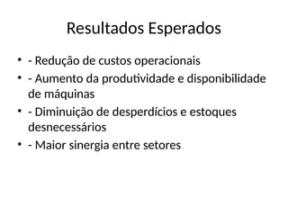 Resultados Esperados
• - Redução de custos operacionais
• - Aumento da produtividade e disponibilidade
de máquinas
• - Diminuição de desperdícios e estoques
desnecessários
• - Maior sinergia entre setores
 