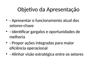 Objetivo da Apresentação
• - Apresentar o funcionamento atual dos
setores-chave
• - Identificar gargalos e oportunidades de
melhoria
• - Propor ações integradas para maior
eficiência operacional
• - Alinhar visão estratégica entre os setores
 
