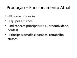 Produção – Funcionamento Atual
• - Fluxo de produção
• - Equipes e turnos
• - Indicadores principais (OEE, produtividade,
perdas)
• - Principais desafios: paradas, retrabalho,
atrasos
 