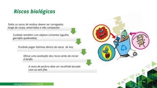 Riscos biológicos
Todos os sacos de resíduo devem ser carregados
longe do corpo, amarrados e não compactar;
Cuidado também com objetos cortantes (agulha,
garrafas quebradas);
Proibido pegar latinhas dentro de sacos de lixo;
Efetue uma avaliação dos riscos antes de iniciar
a tarefa.
A caixa de perfuro deve ser recolhida lacrada
com ou sem fita.
www.guimaconseco.com.br
 