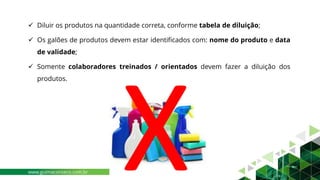 ✓ Diluir os produtos na quantidade correta, conforme tabela de diluição;
✓ Os galões de produtos devem estar identificados com: nome do produto e data
de validade;
✓ Somente colaboradores treinados / orientados devem fazer a diluição dos
produtos.
www.guimaconseco.com.br
 