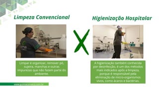 Higienização Hospitalar
Limpar é organizar, remover pó,
sujeira, manchas e outras
impurezas que não fazem parte do
ambiente.
A higienização também conhecida
por desinfecção, é um dos métodos
mais indicados após a limpeza,
porque é responsável pela
eliminação de micro-organismos
vivos, como ácaros e bactérias.
Limpeza Convencional
www.guimaconseco.com.br
 