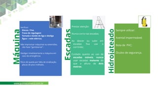 Máquina
Verificar:
Discos / Fios
Trava de regulagem
Tomada e botão de liga e desliga
Água x rede elétrica;
Não improvisar máquinas ou extensões,
não fazer “gambiarras” ;
Desligar imediatamente a máquina em
caso de emergência;
Risco de queda por falta de sinalização,
placas de piso molhado.
Escadas
Prestar atenção:
Nunca corra nas escadas;
Ao descer ou subir em
escadas fixa use o
corrimão;
Cuidado quanto ao uso de
escadas móveis, nunca
usar escadas maiores do
que a altura de dois
metros.
Hidrojateado
ra
Sempre utilizar:
Avental impermeável;
Bota de PVC;
Óculos de segurança.
www.guimaconseco.com.br
 