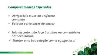 ✓ Obrigatório o uso do uniforme
completo
✓ Bata na porta antes de entrar
✓ Seja discreto, não faça barulhos ou comentários
desnecessários
✓ Manter uma boa relação com a equipe local
Comportamentos Esperados
www.guimaconseco.com.br
 