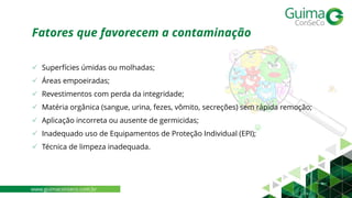 ✓ Superfícies úmidas ou molhadas;
✓ Áreas empoeiradas;
✓ Revestimentos com perda da integridade;
✓ Matéria orgânica (sangue, urina, fezes, vômito, secreções) sem rápida remoção;
✓ Aplicação incorreta ou ausente de germicidas;
✓ Inadequado uso de Equipamentos de Proteção Individual (EPI);
✓ Técnica de limpeza inadequada.
Fatores que favorecem a contaminação
www.guimaconseco.com.br
 