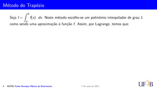 Método do Trapézio
Seja I =
Z b
a
f(x) dx. Neste método escolhe-se um polinômio interpolador de grau 1
como sendo uma aproximação à função f. Assim, por Lagrange, temos que:
4 CETEC Paulo Henrique Ribeiro do Nascimento 7 de maio de 2021
 