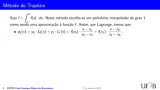 Método do Trapézio
Seja I =
Z b
a
f(x) dx. Neste método escolhe-se um polinômio interpolador de grau 1
como sendo uma aproximação à função f. Assim, por Lagrange, temos que:
p1(x) = y0 · L0(x) + y1 · L1(x) = f(x0) ·
x − x1
x0 − x1
+ f(x1) ·
x − x0
x1 − x0
.
4 CETEC Paulo Henrique Ribeiro do Nascimento 7 de maio de 2021
 