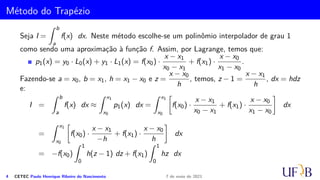 Método do Trapézio
Seja I =
Z b
a
f(x) dx. Neste método escolhe-se um polinômio interpolador de grau 1
como sendo uma aproximação à função f. Assim, por Lagrange, temos que:
p1(x) = y0 · L0(x) + y1 · L1(x) = f(x0) ·
x − x1
x0 − x1
+ f(x1) ·
x − x0
x1 − x0
.
Fazendo-se a = x0, b = x1, h = x1 − x0 e z =
x − x0
h
, temos, z − 1 =
x − x1
h
, dx = hdz
e:
I =
Z b
a
f(x) dx ≈
Z x1
x0
p1(x) dx =
Z x1
x0

f(x0) ·
x − x1
x0 − x1
+ f(x1) ·
x − x0
x1 − x0

dx
=
Z x1
x0

f(x0) ·
x − x1
−h
+ f(x1) ·
x − x0
h

dx
= −f(x0)
Z 1
0
h(z − 1) dz + f(x1)
Z 1
0
hz dx
4 CETEC Paulo Henrique Ribeiro do Nascimento 7 de maio de 2021
 