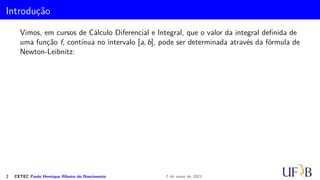 Introdução
Vimos, em cursos de Cálculo Diferencial e Integral, que o valor da integral definida de
uma função f, contínua no intervalo [a, b], pode ser determinada através da fórmula de
Newton-Leibnitz:
2 CETEC Paulo Henrique Ribeiro do Nascimento 7 de maio de 2021
 