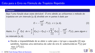 Cota para o Erro na Fórmula do Trapézio
Theorem
Seja f uma função duas vezes derivável. O erro obtido ao utilizarmos o método do
trapézio em um intervalo [a, b] é dado por
E = −
h3
12
· f′′
(c), c ∈ (a, b). (1)
Assim, I =
Z b
a
f(x) dx =
h
2
[f(a) + f(b)] −
h3
12
· f′′
(c), para algum c no intervalo (a, b).
5 CETEC Paulo Henrique Ribeiro do Nascimento 7 de maio de 2021
 