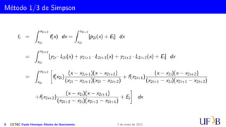 Cota para o Erro na Fórmula do Trapézio
Demonstração.
Devido a impossibilidade de se obter o valor para c tal que a equação (1) seja
satisfeita, fazemos uma estimativa do valor do erro EI, substituindo-se f′′(c) por
max
x∈[a,b]
{|f′′
(x)|}. Assim, o erro máximo ao aplicarmos a regra do trapézio na integração
definida em [a, b] é
EImax = max
x∈[a,b]
{|f′′
(x)|}
h3
12
.
5 CETEC Paulo Henrique Ribeiro do Nascimento 7 de maio de 2021
 