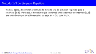 Método dos Trapézios Repetidos
Podemos intuir, pela expressão do erro, que o método do trapézio só se torna
interessante em casos os quais o intervalo [a, b] é relativamente pequeno. Nos casos
em que o intervalo [a, b] é grande, devemos dividi-lo em n partes iguais de modo a
aplicar a regra do trapézio repetidas vezes, em cada um desses intervalos.
Seja I =
Z b
a
f(x) dx. Considere uma subdivisão do intervalo [a, b] em n subintervalos
[xi, xi+1] de comprimento h  0. Assim,
h =
(b − a)
m
e xi = a + ih, i = 0, 1, . . . , m.
Denotando Ii =
Z xi+1
xi
f(x) dx, temos que
I =
Z b
a
f(x) dx =
m−1
X
i=0
Z xi+1
xi
f(x) dx =
m−1
X
i=0
Ii.
6 CETEC Paulo Henrique Ribeiro do Nascimento 7 de maio de 2021
 
