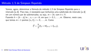 Método dos Trapézios Repetidos
O método dos Trapézios consiste em substituir, no intervalo [xi, xi+1], a função f(x)
por um polinômio p1i(x) de grau 1 que interpola os pontos (xi, fi), (xi+1, fi+1). Assim,
I =
∫ b
a
f(x) dx =
m−1
∑
i=0
∫ xi+1
xi
[p1i(x) + Ei] dx =
m−1
∑
i=0
(
h
2
· [f(xi) + f(xi+1)] −
h3
12
· f
′′
(ci)
)
=
h
2
[
(f(x1) + f(x2)) + (f(x2) + f(x3)) + (f(x3) + f(x4)) + . . . + (f(xm−1) + f(xm))
]
−
m−1
∑
i=0
h3
12
· f
′′
(ci)
=
h
2
[
f(x1) + 2f(x2) + 2f(x3) + . . . + 2f(xn−1) + f(xm)
]
−
m−1
∑
i=0
h3
12
· f
′′
(ci)
=
h
2

f(x1) + f(xm) + 2
m−1
∑
i=2
f(xi)

 −
m−1
∑
i=0
h3
12
· f
′′
(ci), ci ∈ (xi; xi+1)
6 CETEC Paulo Henrique Ribeiro do Nascimento 7 de maio de 2021
 