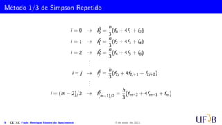 Método dos Trapézios Repetidos
A seguinte aproximação pode ser então considerada
I =
Z b
a
f(x) dx ≈
h
2

f(x0) + f(xm) + 2
m−1
X
i=2
f(xi)
#
.
Como estamos supondo f′′(x) contínua em [a, b], uma generalização do teorema do
valor médio nos garante que existe um c ∈ [a, b] tal que
m−1
X
i=0
f′′
(ci) = k · f′′
(c)
e o erro cometido nessa aproximação é dado por
E = −
mh3
12
f′′
(c).
6 CETEC Paulo Henrique Ribeiro do Nascimento 7 de maio de 2021
 