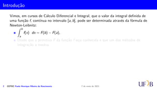 Introdução
Vimos, em cursos de Cálculo Diferencial e Integral, que o valor da integral definida de
uma função f, contínua no intervalo [a, b], pode ser determinada através da fórmula de
Newton-Leibnitz:
Z b
a
f(x) dx = F(b) − F(a),
Desde que a primitiva F da função f seja conhecida e que um dos métodos de
integração a resolva.
2 CETEC Paulo Henrique Ribeiro do Nascimento 7 de maio de 2021
 