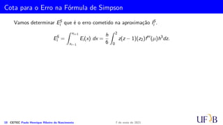 Método 1/3 de Simpson
Seja Ii =
Z x2i+2
x2i
f(x) dx. O método de 1/3 de Simpson consiste em aproximar a função
f(x) no intervalo [x2i, x2i+2] pelo polinômio interpolador de grau 2 que passa pelos
pontos (x2i, f2i), (x2i+1, f2i+1) e (x2i+2, f2i+2). Assim, temos
Ii ≈
Z x2i+2
x2i
p2(x) dx
8 CETEC Paulo Henrique Ribeiro do Nascimento 7 de maio de 2021
 