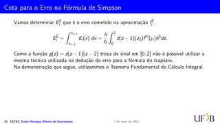 Método 1/3 de Simpson
Seja Ii =
Z x2i+2
x2i
f(x) dx. O método de 1/3 de Simpson consiste em aproximar a função
f(x) no intervalo [x2i, x2i+2] pelo polinômio interpolador de grau 2 que passa pelos
pontos (x2i, f2i), (x2i+1, f2i+1) e (x2i+2, f2i+2). Assim, temos
Ii ≈
Z x2i+2
x2i
p2(x) dx
Como já fizemos anteriormente no caso do método do trapézio, vamos determinar
p2(x) utilizando uma fórmula de interpolação e a mudança de variável z = (x − x2i)/h,
pois, assim, temos dz = dx/h e
x = x2i → z = 0
x = x2i+2 → z = 2
8 CETEC Paulo Henrique Ribeiro do Nascimento 7 de maio de 2021
 