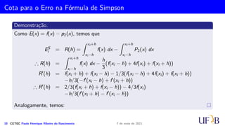 Método 1/3 de Simpson
Segue que
Ii =
∫ x2i+2
x2i
[
f(x2i)
(x − x2i+1)(x − x2i+2)
(−h)(−2h)
+ f(x2i+1)
(x − x2i)(x − x2i+2)
(h)(−h)
+ f(x2i+2)
(x − x2i)(x − x2i+1)
(2h)(h)
+ Ei
]
dx
=
f(x2i)
2h2
∫ x2i+2
x2i
(x − x2i+1)(x − x2i+2) dx −
f(x2i+1)
h2
∫ x2i+2
x2i
(x − x2i)(x − x2i+2) dx +
f(x2i+2)
2h2
∫ x2i+2
x2i
(x − x2i)(x − x2i+2) + Ei dx
.
.
.
8 CETEC Paulo Henrique Ribeiro do Nascimento 7 de maio de 2021
 