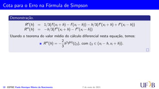 Método 1/3 de Simpson
Segue que
Ii =
∫ x2i+2
x2i
[
f(x2i)
(x − x2i+1)(x − x2i+2)
(−h)(−2h)
+ f(x2i+1)
(x − x2i)(x − x2i+2)
(h)(−h)
+ f(x2i+2)
(x − x2i)(x − x2i+1)
(2h)(h)
+ Ei
]
dx
=
f(x2i)
2h2
∫ x2i+2
x2i
(x − x2i+1)(x − x2i+2) dx −
f(x2i+1)
h2
∫ x2i+2
x2i
(x − x2i)(x − x2i+2) dx +
f(x2i+2)
2h2
∫ x2i+2
x2i
(x − x2i)(x − x2i+2) + Ei dx
.
.
.
Definimos, então, a fórmula de Simpson no intervalo [x2i, x2i+2] como
IS
i =
h
3
(f2i + 4f2i+1 + f2i+2)
8 CETEC Paulo Henrique Ribeiro do Nascimento 7 de maio de 2021
 