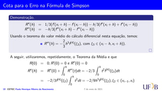Método 1/3 de Simpson Repetido
Vamos, agora, determinar a fórmula do método 1/3 de Simpson Repetido para o
intervalo [a, b]. Para isso, é necessário que tenhamos uma subdivisão do intervalo [a, b]
em um número par de subintervalos, ou seja, m = 2k, com k ∈ N.
9 CETEC Paulo Henrique Ribeiro do Nascimento 7 de maio de 2021
 