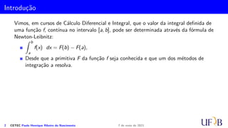 Introdução
Vimos, em cursos de Cálculo Diferencial e Integral, que o valor da integral definida de
uma função f, contínua no intervalo [a, b], pode ser determinada através da fórmula de
Newton-Leibnitz:
Z b
a
f(x) dx = F(b) − F(a),
Desde que a primitiva F da função f seja conhecida e que um dos métodos de
integração a resolva.
2 CETEC Paulo Henrique Ribeiro do Nascimento 7 de maio de 2021
 