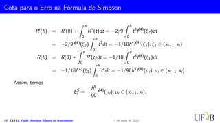 Método 1/3 de Simpson Repetido
Vamos, agora, determinar a fórmula do método 1/3 de Simpson Repetido para o
intervalo [a, b]. Para isso, é necessário que tenhamos uma subdivisão do intervalo [a, b]
em um número par de subintervalos, ou seja, m = 2k, com k ∈ N.
Fazendo h = (b − a)/m ∴ xi = a + ih, em que i = 0, 1, . . . , m. Observe, neste caso,
que temos m + 1 pontos (xi, fi), i = 0, . . . , m. Como
IS
i =
h
3
(f2i + 4f2i+1 + f2i+2),
9 CETEC Paulo Henrique Ribeiro do Nascimento 7 de maio de 2021
 