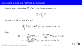 Método 1/3 de Simpson Repetido
i = 0 → IS
0 =
h
3
(f0 + 4f1 + f2)
i = 1 → IS
1 =
h
3
(f2 + 4f3 + f4)
i = 2 → IS
2 =
h
3
(f4 + 4f5 + f6)
.
.
.
i = j → IS
j =
h
3
(f2j + 4f2j+1 + f2j+2)
.
.
.
i = (m − 2)/2 → IS
(m−1)/2 =
h
3
(fm−2 + 4fm−1 + fm)
9 CETEC Paulo Henrique Ribeiro do Nascimento 7 de maio de 2021
 