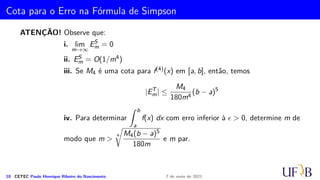 Método 1/3 de Simpson Repetido
A soma de todas as parcelas acima é:
IS
m =
h
3
[(f0 + 4f1 + f2) + (f2 + 4f3 + f4) + (f4 + 4f5 + f6) + · · · + (fm−2 + 4fm−1 + fm)]
Observando que os valores de f com índice par, excetuando-se os índices 0 e m,
aparecem sempre duplicados, teremos:
IS
m =
h
3
[(f0 + fm) + 2
(m−2)/2
X
i=1
f2i + 4
m/2
X
i=1
f2i−1].
9 CETEC Paulo Henrique Ribeiro do Nascimento 7 de maio de 2021
 