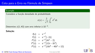 Método 1/3 de Simpson Repetido
Example
Vamos utilizar a fórmula 1/3 de Simpson para determinar uma aproximação para
π
4
=
Z 1
0
dx
1 + x2
, usando m = 10.
9 CETEC Paulo Henrique Ribeiro do Nascimento 7 de maio de 2021
 