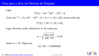 Método 1/3 de Simpson Repetido
Example
Solução: Seja f(x) =
1
1 + x2
. Então
i xi f(xi)
0 0, 0 1, 00000000
1 0, 1 0, 99009901
2 0, 2 0, 96153846
3 0, 3 0, 91743119
4 0, 4 0, 86206897
5 0, 5 0, 80000000
6 0, 6 0, 73529412
7 0, 7 0, 67114094
8 0, 8 0, 60975610
9 0, 9 0, 55248619
10 1, 0 0, 50000000
Compare o resultado da aproximação 0, 78539815 com o valor exato de
π
4
, com 8
casas decimais e cujo valor é
π
4
= 0, 78539816.
9 CETEC Paulo Henrique Ribeiro do Nascimento 7 de maio de 2021
 
