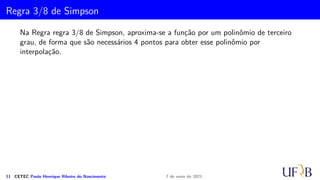 Cota para o Erro na Fórmula de Simpson
Vamos determinar ES
i que é o erro cometido na aproximação IS
i .
ES
i =
Z xi+1
xi−1
Ei(x) dx =
h
6
Z 2
0
z(z − 1)(z2)f′′′
(µ)h3
dz.
10 CETEC Paulo Henrique Ribeiro do Nascimento 7 de maio de 2021
 