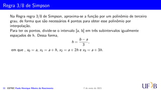 Cota para o Erro na Fórmula de Simpson
Vamos determinar ES
i que é o erro cometido na aproximação IS
i .
ES
i =
Z xi+1
xi−1
Ei(x) dx =
h
6
Z 2
0
z(z − 1)(z2)f′′′
(µ)h3
dz.
Como a função g(z) = z(z − 1)(z − 2) troca de sinal em [0, 2] não é possível utilizar a
mesma técnica utilizada na dedução do erro para a fórmula do trapézio.
Na demonstração que segue, utilizaremos o Teorema Fundamental do Cálculo Integral.
10 CETEC Paulo Henrique Ribeiro do Nascimento 7 de maio de 2021
 
