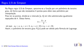 Cota para o Erro na Fórmula de Simpson
Vamos determinar ES
i que é o erro cometido na aproximação IS
i .
ES
i =
Z xi+1
xi−1
Ei(x) dx =
h
6
Z 2
0
z(z − 1)(z2)f′′′
(µ)h3
dz.
Como a função g(z) = z(z − 1)(z − 2) troca de sinal em [0, 2] não é possível utilizar a
mesma técnica utilizada na dedução do erro para a fórmula do trapézio.
Na demonstração que segue, utilizaremos o Teorema Fundamental do Cálculo Integral.
Demonstração.
Seja ψ(x) =
Z x
a
f(t)dt. Então
dψ
dx
(x) = f(x).
10 CETEC Paulo Henrique Ribeiro do Nascimento 7 de maio de 2021
 
