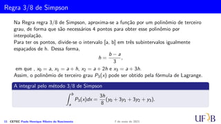 Cota para o Erro na Fórmula de Simpson
Demonstração.
Como E(x) = f(x) − p2(x), temos que
ES
i = R(h) =
Z xi+h
xi−h
f(x) dx −
Z xi+h
xi−h
P2(x) dx
∴ R(h) =
Z xi+h
xi−h
f(x) dx −
h
3
(f(xi − h) + 4f(xi) + f(xi + h))
R′(h) = f(xi + h) + f(xi − h) − 1/3(f(xi − h) + 4f(xi) + f(xi + h))
−h/3(−f′(xi − h) + f′(xi + h))
∴ R′(h) = 2/3(f(xi + h) + f(xi − h)) − 4/3f(xi)
−h/3(f′(xi + h) − f′(xi − h))
Analogamente, temos:
10 CETEC Paulo Henrique Ribeiro do Nascimento 7 de maio de 2021
 