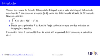 Introdução
Vimos, em cursos de Cálculo Diferencial e Integral, que o valor da integral definida de
uma função f, contínua no intervalo [a, b], pode ser determinada através da fórmula de
Newton-Leibnitz:
Z b
a
f(x) dx = F(b) − F(a),
Desde que a primitiva F da função f seja conhecida e que um dos métodos de
integração a resolva.
Em muitos casos é muito difícil ou às vezes até impossível determinarmos a primitiva
de f.
2 CETEC Paulo Henrique Ribeiro do Nascimento 7 de maio de 2021
 