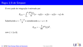 Cota para o Erro na Fórmula de Simpson
Demonstração.
R′′(h) = 1/3(f′(xi + h) − f′(xi − h)) − h/3(f′′(xi + h) + f′′(xi − h))
R′′′(h) = −h/3(f′′′(xi + h) − f′′′(xi − h))
Usando o teorema do valor médio do cálculo diferencial nesta equação, temos:
R′′′(h) = −
2
3
h3f(4)(ξ3), com ξ3 ∈ (xi − h, xi + h)).
A seguir, utilizaremos, repetidamente, o Teorema da Média e que
R(0) = 0; R′(0) = 0 e R′′(0) = 0
R′′(h) = R′′(0) +
Z h
0
R′′′
(t)dt = −2/3
Z h
0
t2
f(4)
(ξ3)dt
= −2/3f(4)(ξ2)
Z h
0
t2
dt = −2/9h3
f(4)
(ξ2), ξ2 ∈ (xi−1, xi)
10 CETEC Paulo Henrique Ribeiro do Nascimento 7 de maio de 2021
 