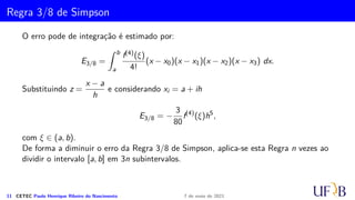 Cota para o Erro na Fórmula de Simpson
R′(h) = R′(0) +
Z h
0
R′′
(t)dt = −2/9
Z h
0
t3
f(4)
(ξ2)dt
= −2/9f(4)(ξ2)
Z h
0
t3
dt = −1/18h4
f(4)
(ξ1), ξ1 ∈ (xi−1, xi)
R(h) = R(0) +
Z h
0
R′
(t)dt = −1/18
Z h
0
t4
f(4)
(ξ1)dt
= −1/18f(4)(ξ1)
Z h
0
t4
dt = −1/90h5
f(4)
(µi), µi ∈ (xi−1, xi)
Assim, temos
ES
i = −
h5
90
f(4)
(µi); µi ∈ (xi−1, xi).
10 CETEC Paulo Henrique Ribeiro do Nascimento 7 de maio de 2021
 