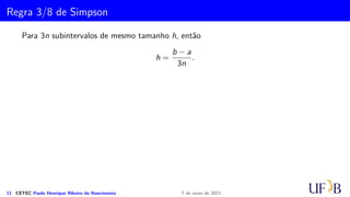 Cota para o Erro na Fórmula de Simpson
Vamos, agora, determinar ES
n. Para tanto, basta observar que:
ES
n =
k
X
i=1
ES
i ,
em que m = 2k, ou seja, k = m/2
k
X
i=1
f(4)
(µi) = kf(4)
(µ), para algum µ ∈ (a, b)
Logo,
ES
n = −
m
180
h5f(4)(µ) = −
(b − a)h4
180
f(4)(µ), µ ∈ (a, b)
= −
(b − a)5
180n4
f(4)(µ), para algum µ ∈ (a, b)
10 CETEC Paulo Henrique Ribeiro do Nascimento 7 de maio de 2021
 