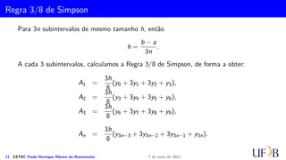 Cota para o Erro na Fórmula de Simpson
ATENÇÃO! Observe que:
i. lim
m→∞
ES
m = 0
ii. ES
m = O(1/m4)
iii. Se M4 é uma cota para f(4)(x) em [a, b], então, temos
|ET
m| ≤
M4
180m4
(b − a)5
iv. Para determinar
Z b
a
f(x) dx com erro inferior à ϵ  0, determine m de
modo que m 
4
r
M4(b − a)5
180m
e m par.
10 CETEC Paulo Henrique Ribeiro do Nascimento 7 de maio de 2021
 