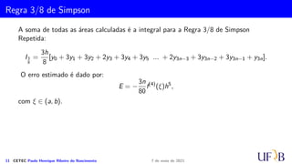Cota para o Erro na Fórmula de Simpson
Logo,
|fiv
(t)| = |4e−t2
||4t2
− 12t2
+ 3|
Como |4e−t2
| ≤ 4 e |4t2 − 12t2 + 3| ≤ 6, ∀ t ∈ (0, 1, 43), temos então que:
|fiv
(t)| ≤ 24∀ t ∈ (0, 1, 43)
Logo, devemos, então, determinar m, de modo que
m 
4
s
24(1, 43)5
180 · 104
= 9, 45
Assim m = 10. Segue que
ϕ(1, 43) = 0, 95685505.
10 CETEC Paulo Henrique Ribeiro do Nascimento 7 de maio de 2021
 